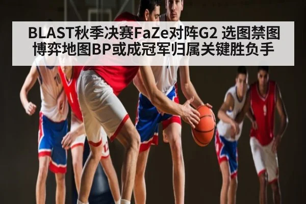 BLAST秋季决赛FaZe对阵G2 选图禁图博弈地图BP或成冠军归属关键胜负手（kaiyun）